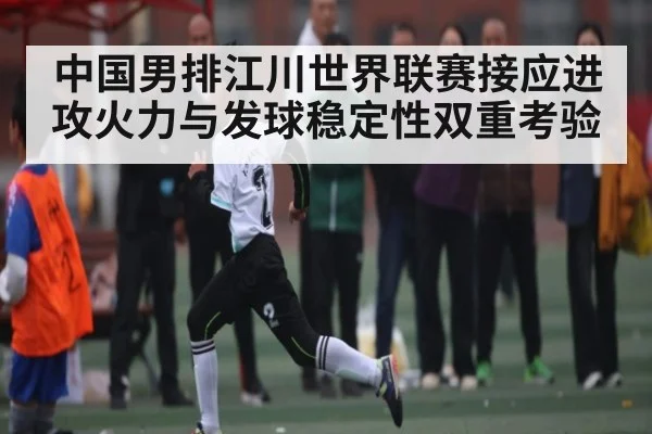 中国男排江川世界联赛接应进攻火力与发球稳定性双重考验