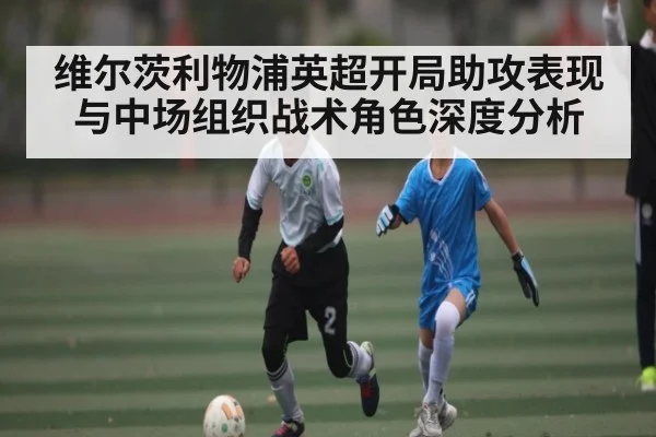 维尔茨利物浦英超开局助攻表现与中场组织战术角色深度分析